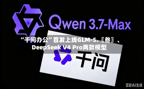 “千问办公”首发上线GLM-5.〖叁〗、DeepSeek V4 Pro两款模型-第2张图片