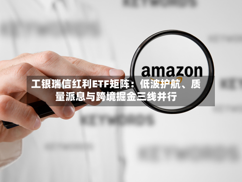 工银瑞信红利ETF矩阵：低波护航、质量派息与跨境掘金三线并行