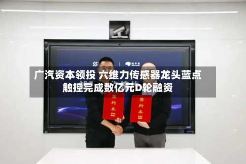 广汽资本领投 六维力传感器龙头蓝点触控完成数亿元D轮融资-第1张图片
