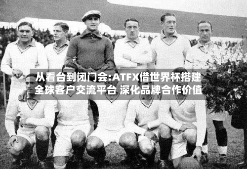 从看台到闭门会:ATFX借世界杯搭建全球客户交流平台 深化品牌合作价值