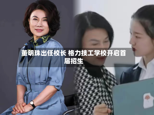 董明珠出任校长 格力技工学校开启首届招生-第2张图片