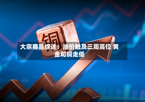 大宗商品综述:油价触及三周高位 黄金和铜走低-第1张图片