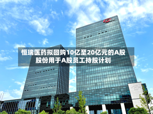 恒瑞医药拟回购10亿至20亿元的A股股份用于A股员工持股计划-第1张图片