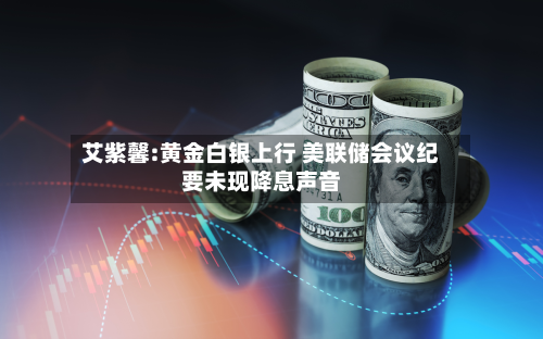 艾紫馨:黄金白银上行 美联储会议纪要未现降息声音