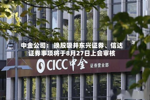 中金公司： 换股吸并东兴证券、信达证券事项将于8月27日上会审核-第2张图片