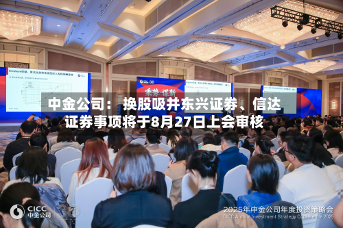 中金公司： 换股吸并东兴证券、信达证券事项将于8月27日上会审核-第3张图片