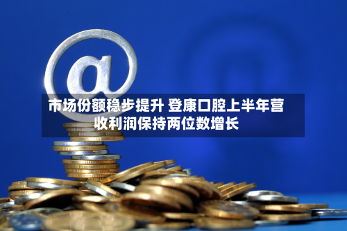 市场份额稳步提升 登康口腔上半年营收利润保持两位数增长