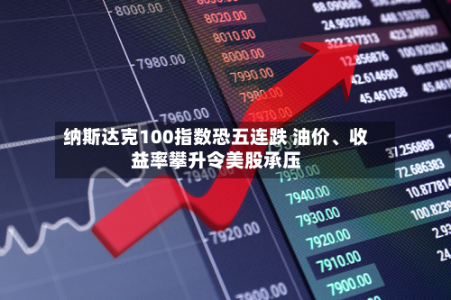 纳斯达克100指数恐五连跌 油价、收益率攀升令美股承压-第3张图片