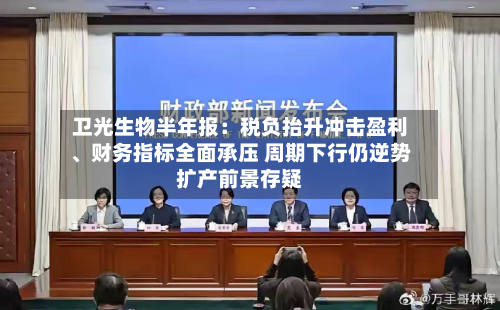 卫光生物半年报：税负抬升冲击盈利、财务指标全面承压 周期下行仍逆势扩产前景存疑