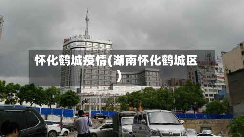 怀化鹤城疫情(湖南怀化鹤城区)-第3张图片