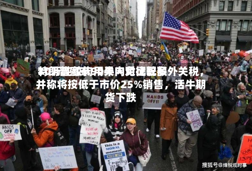特朗普宣布90天内对比较多30万吨绞肉用牛肉免征配额外关税，并称将按低于市价25%销售，活牛期货下跌-第2张图片