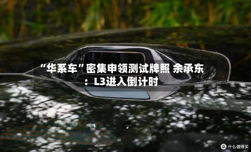 “华系车”密集申领测试牌照 余承东：L3进入倒计时-第2张图片