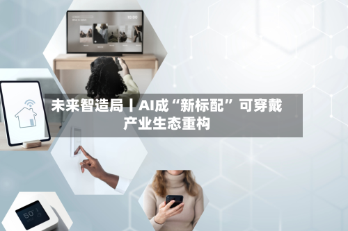 未来智造局丨AI成“新标配” 可穿戴产业生态重构-第1张图片