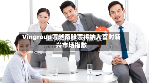 Vingroup等越南股票将纳入富时新兴市场指数-第3张图片