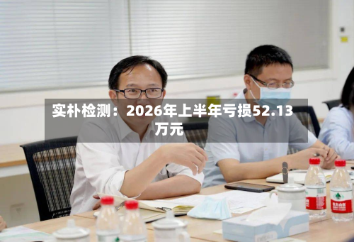 实朴检测:2026年上半年亏损52.13万元-第3张图片