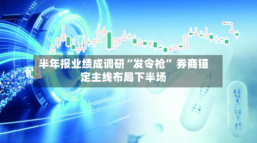 半年报业绩成调研“发令枪” 券商锚定主线布局下半场