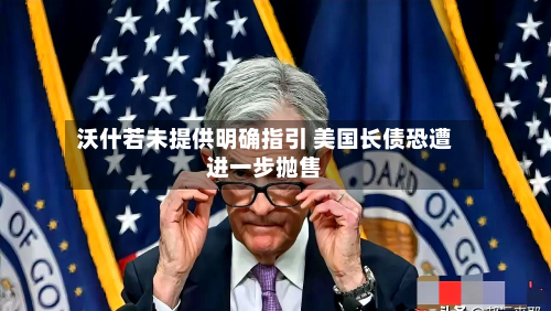 沃什若未提供明确指引 美国长债恐遭进一步抛售