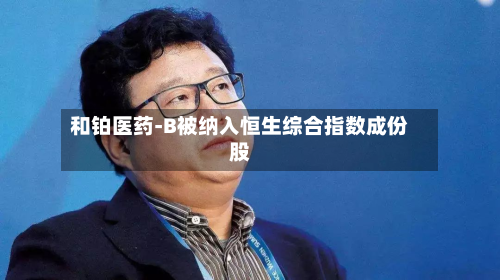 和铂医药-B被纳入恒生综合指数成份股-第1张图片