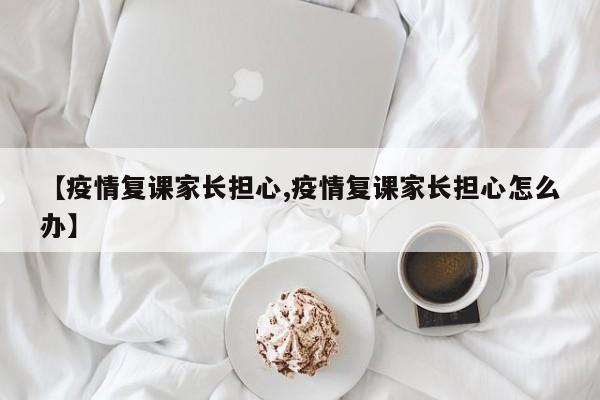 【疫情复课家长担心,疫情复课家长担心怎么办】