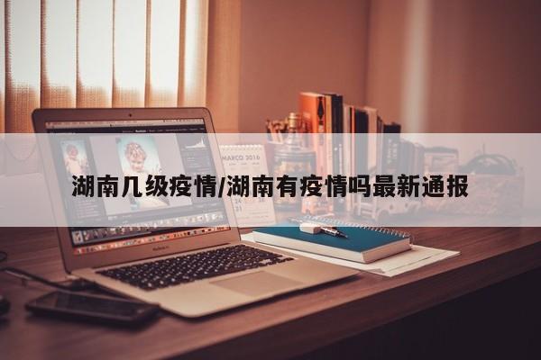 湖南几级疫情/湖南有疫情吗最新通报
