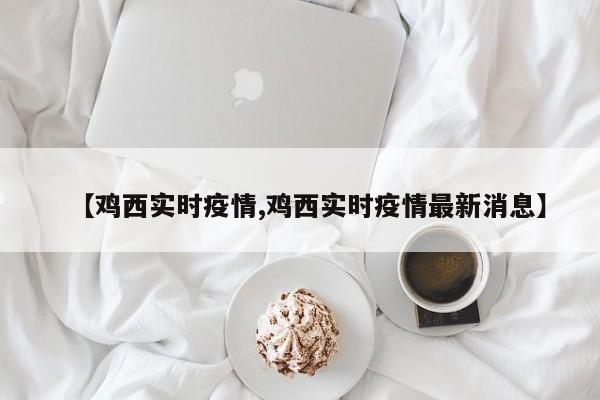 【鸡西实时疫情,鸡西实时疫情最新消息】