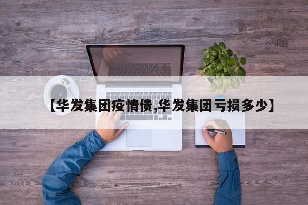 【华发集团疫情债,华发集团亏损多少】