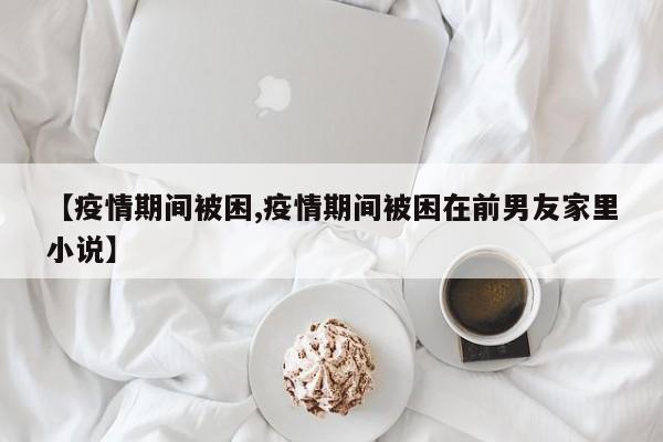 【疫情期间被困,疫情期间被困在前男友家里小说】
