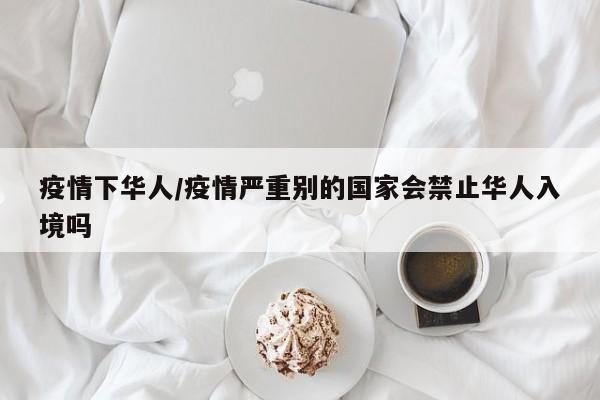 疫情下华人/疫情严重别的国家会禁止华人入境吗