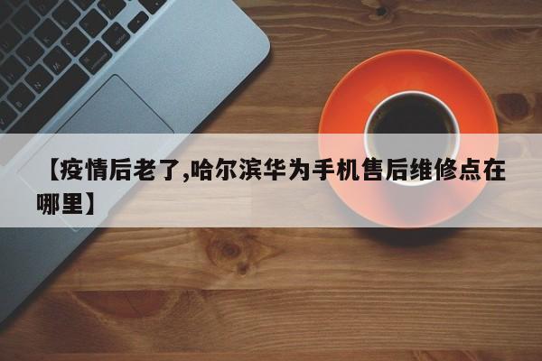【疫情后老了,哈尔滨华为手机售后维修点在哪里】