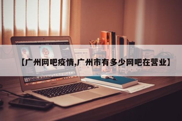 【广州网吧疫情,广州市有多少网吧在营业】
