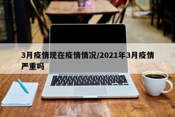3月疫情现在疫情情况/2021年3月疫情严重吗