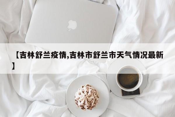 【吉林舒兰疫情,吉林市舒兰市天气情况最新】