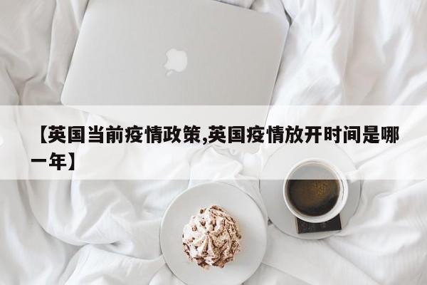 【英国当前疫情政策,英国疫情放开时间是哪一年】