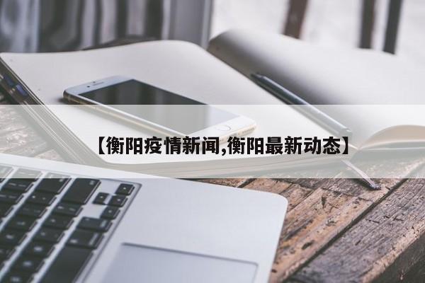 【衡阳疫情新闻,衡阳最新动态】