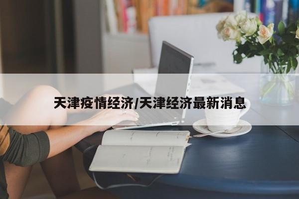 天津疫情经济/天津经济最新消息