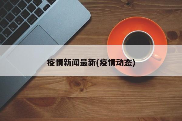 疫情新闻最新(疫情动态)